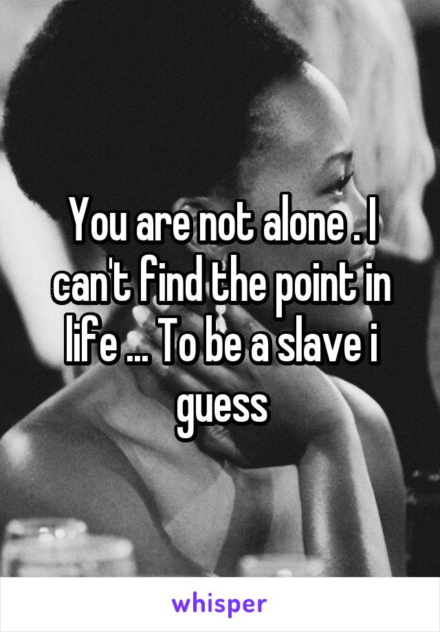 You are not alone . I can't find the point in life ... To be a slave i guess