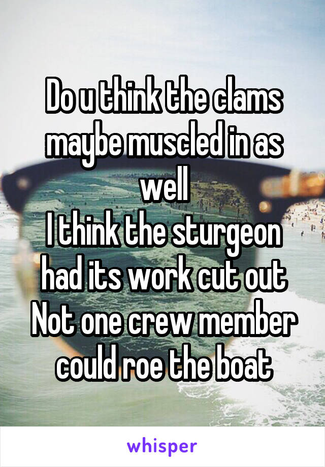 Do u think the clams maybe muscled in as well
I think the sturgeon had its work cut out
Not one crew member could roe the boat