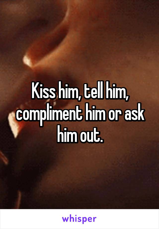 Kiss him, tell him, compliment him or ask him out.