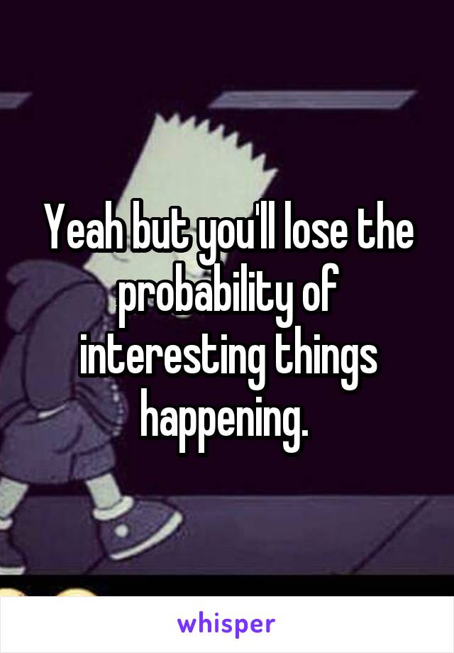 Yeah but you'll lose the probability of interesting things happening. 
