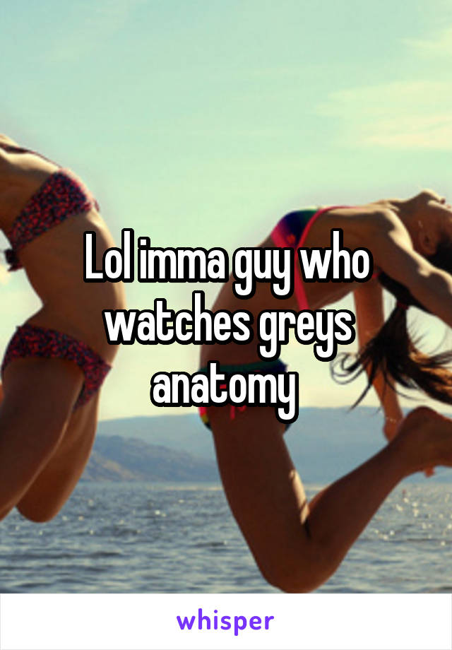 Lol imma guy who watches greys anatomy 