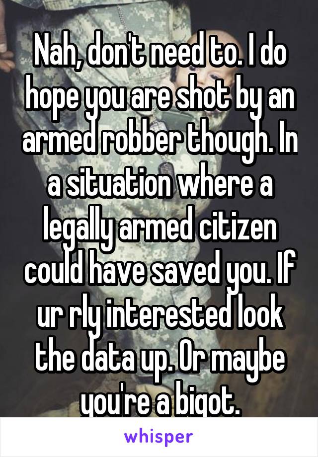 Nah, don't need to. I do hope you are shot by an armed robber though. In a situation where a legally armed citizen could have saved you. If ur rly interested look the data up. Or maybe you're a bigot.