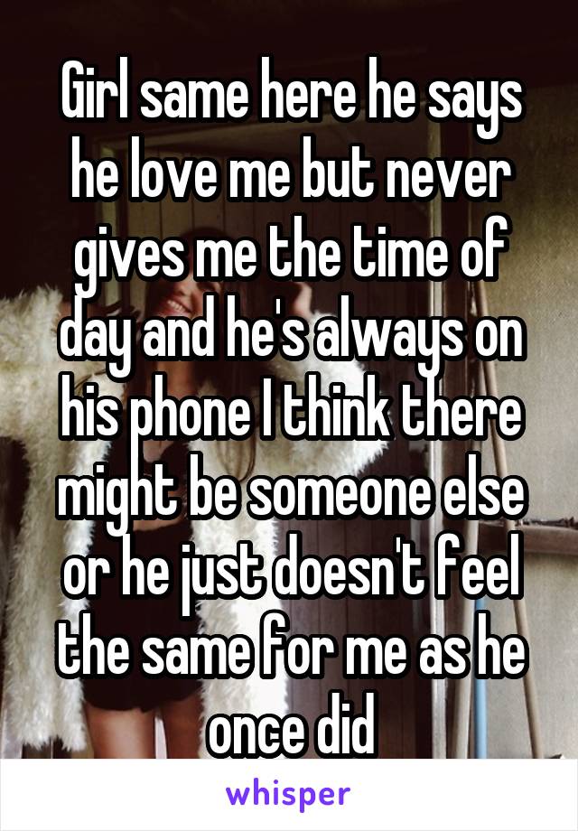 Girl same here he says he love me but never gives me the time of day and he's always on his phone I think there might be someone else or he just doesn't feel the same for me as he once did
