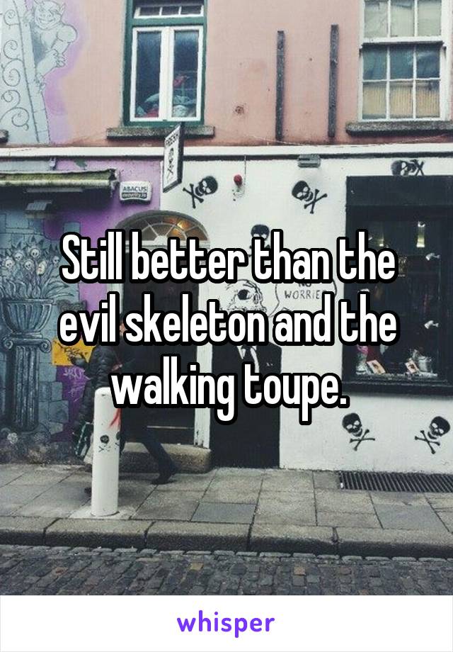 Still better than the evil skeleton and the walking toupe.