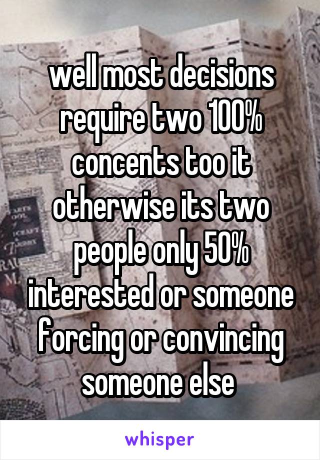 well most decisions require two 100% concents too it otherwise its two people only 50% interested or someone forcing or convincing someone else 
