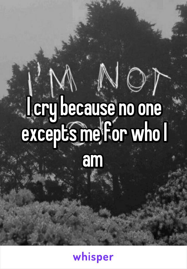 I cry because no one excepts me for who I am 