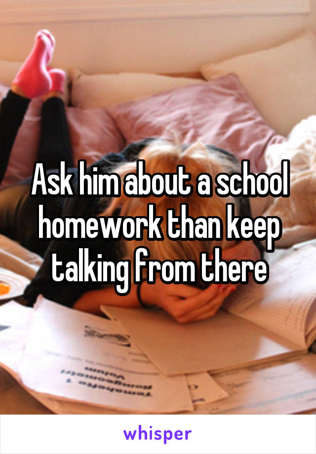 Ask him about a school homework than keep talking from there