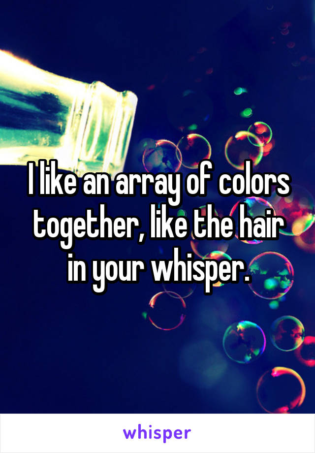 I like an array of colors together, like the hair in your whisper.