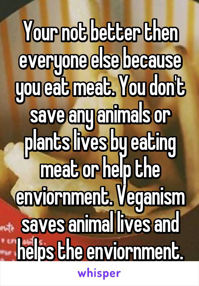 Your not better then everyone else because you eat meat. You don't save any animals or plants lives by eating meat or help the enviornment. Veganism saves animal lives and helps the enviornment.