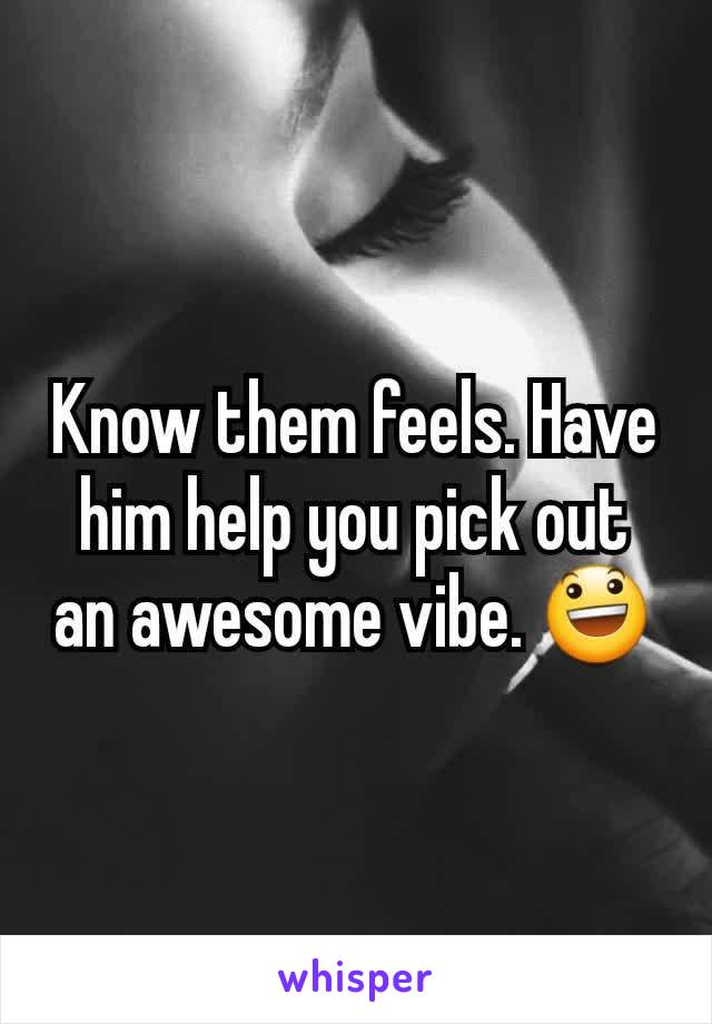 Know them feels. Have him help you pick out an awesome vibe. 😃