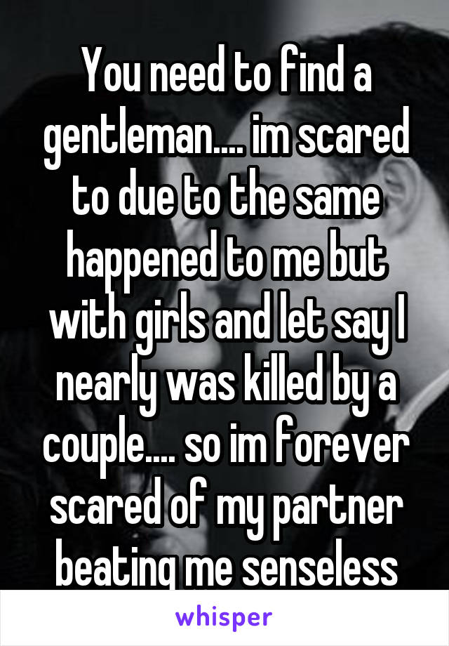 You need to find a gentleman.... im scared to due to the same happened to me but with girls and let say I nearly was killed by a couple.... so im forever scared of my partner beating me senseless