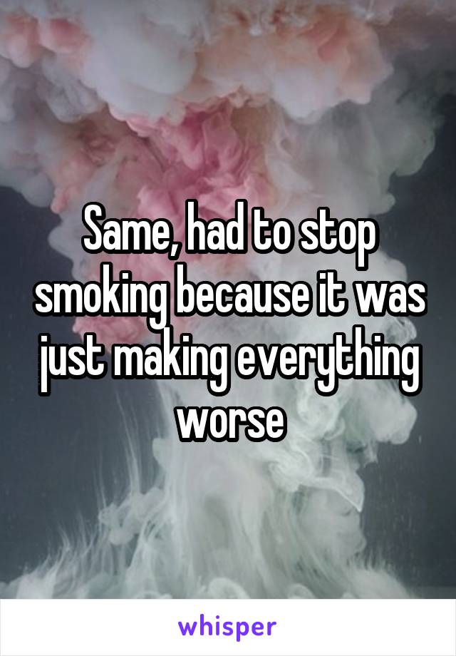 Same, had to stop smoking because it was just making everything worse