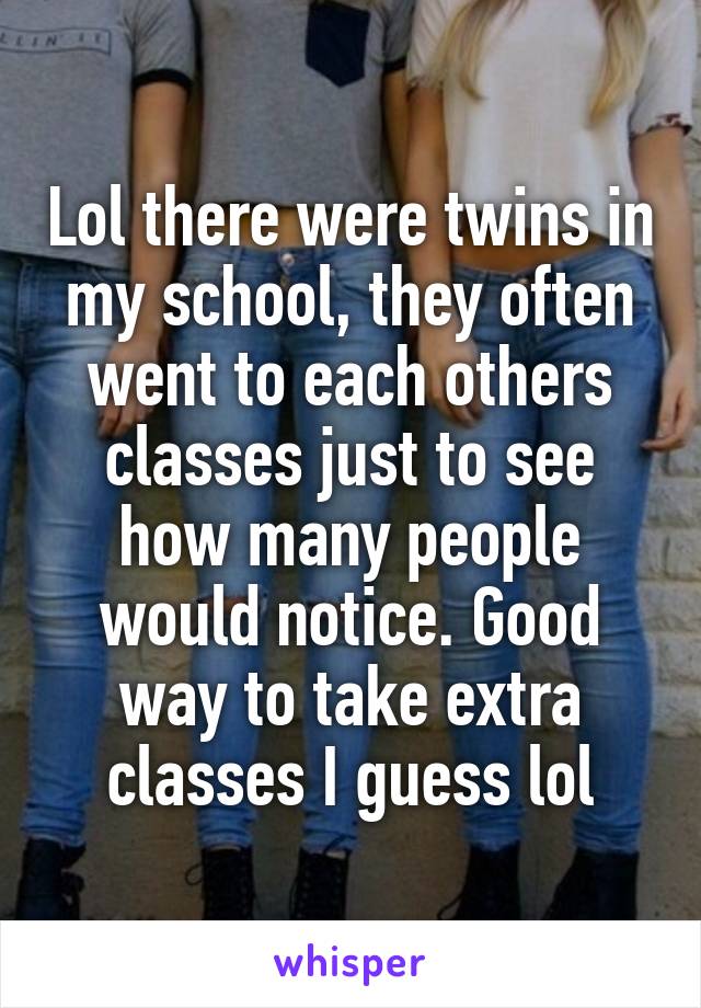 Lol there were twins in my school, they often went to each others classes just to see how many people would notice. Good way to take extra classes I guess lol