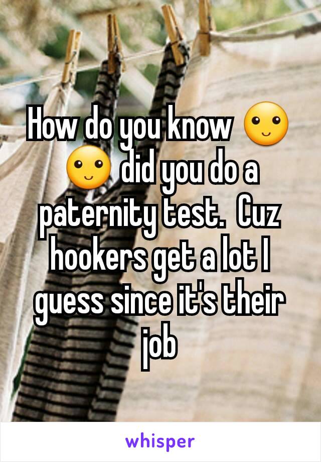How do you know 🙂🙂 did you do a paternity test.  Cuz hookers get a lot I guess since it's their job