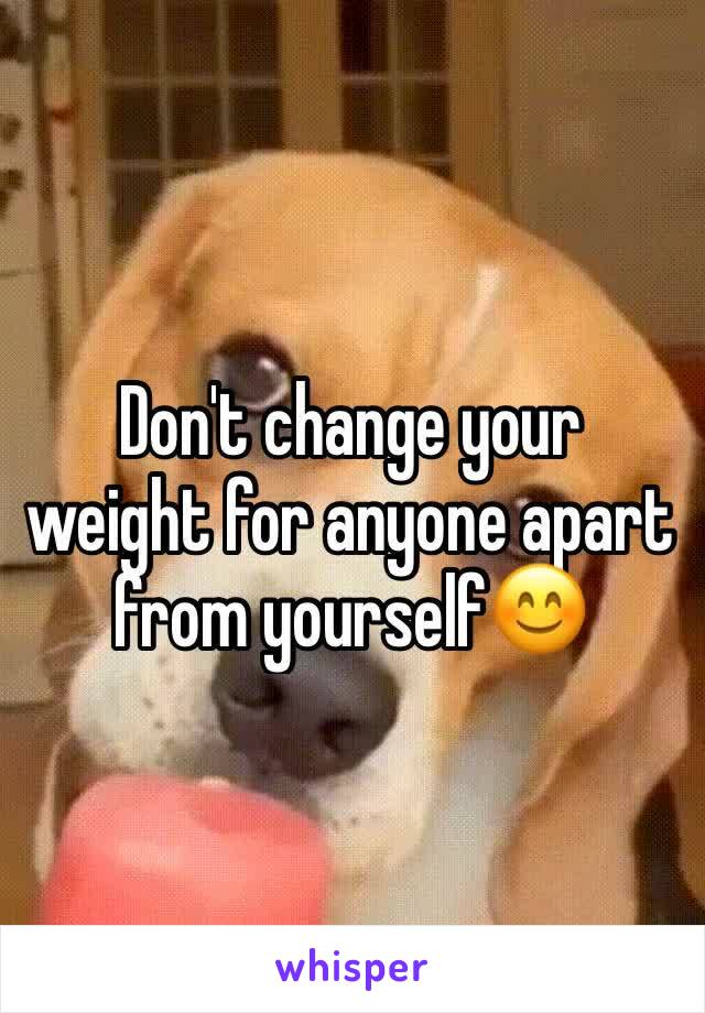 Don't change your weight for anyone apart from yourself😊