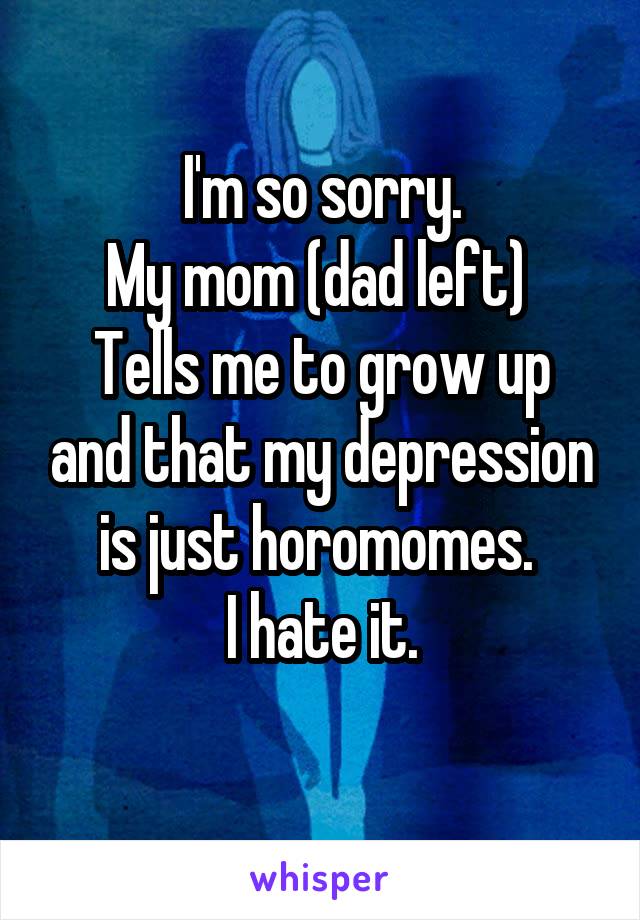 I'm so sorry.
My mom (dad left) 
Tells me to grow up and that my depression is just horomomes. 
I hate it.
