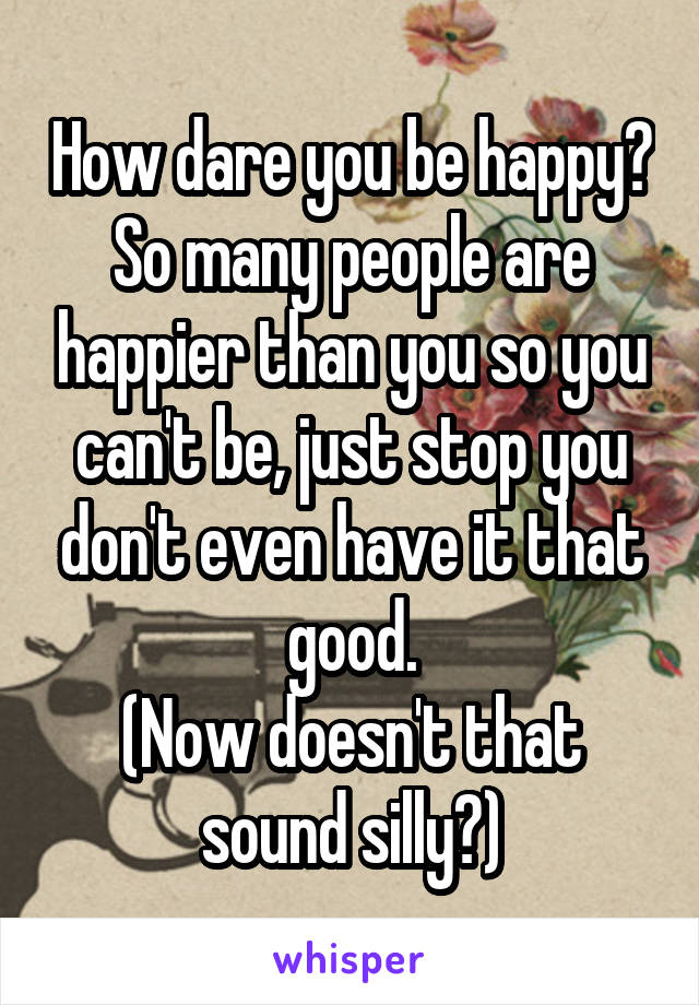 How dare you be happy? So many people are happier than you so you can't be, just stop you don't even have it that good.
(Now doesn't that sound silly?)