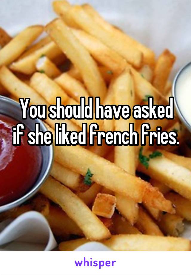 You should have asked if she liked french fries. 
