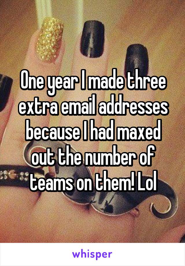 One year I made three extra email addresses because I had maxed out the number of teams on them! Lol