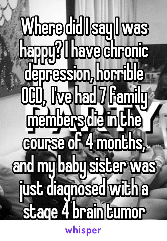 Where did I say I was happy? I have chronic depression, horrible OCD,  I've had 7 family members die in the course of 4 months, and my baby sister was just diagnosed with a stage 4 brain tumor