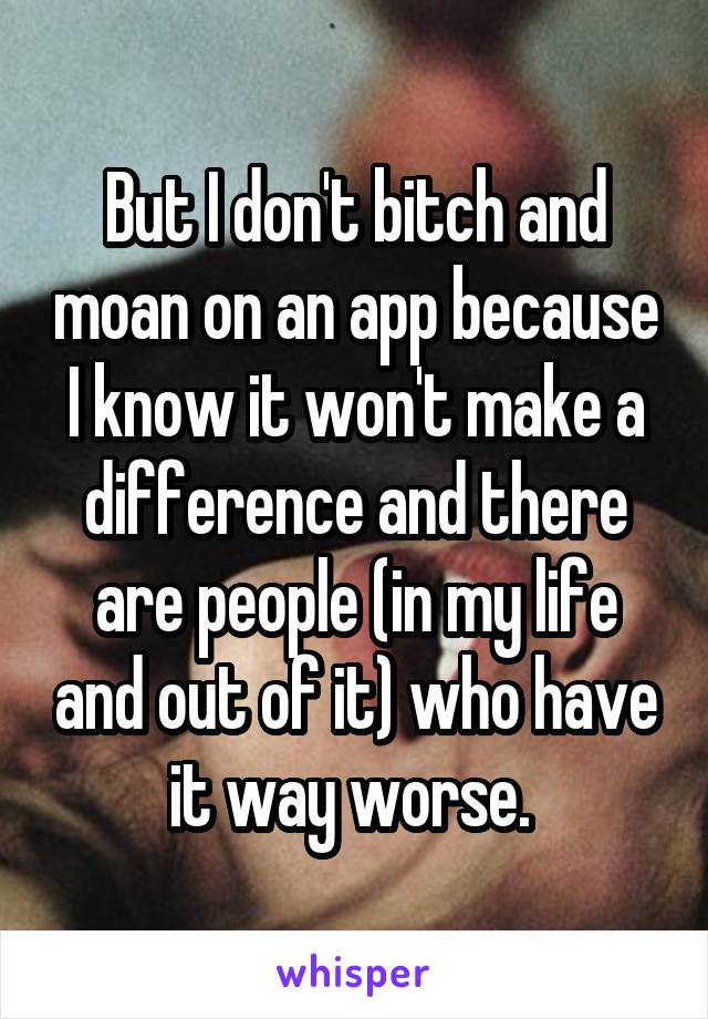 But I don't bitch and moan on an app because I know it won't make a difference and there are people (in my life and out of it) who have it way worse. 