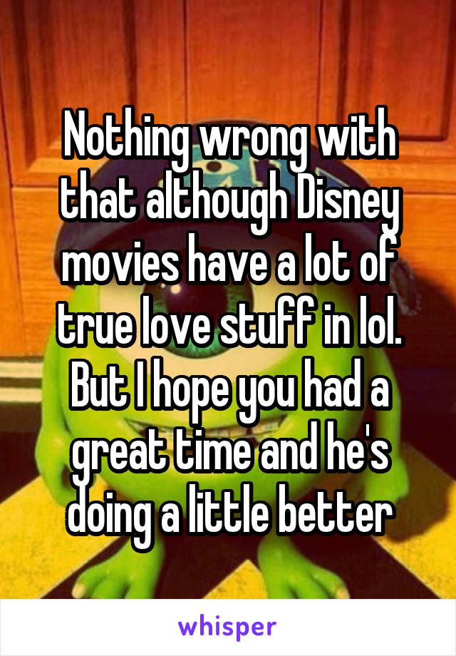 Nothing wrong with that although Disney movies have a lot of true love stuff in lol. But I hope you had a great time and he's doing a little better