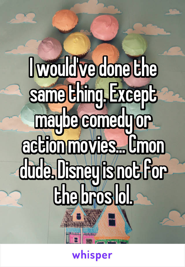 I would've done the same thing. Except maybe comedy or action movies... Cmon dude. Disney is not for the bros lol.