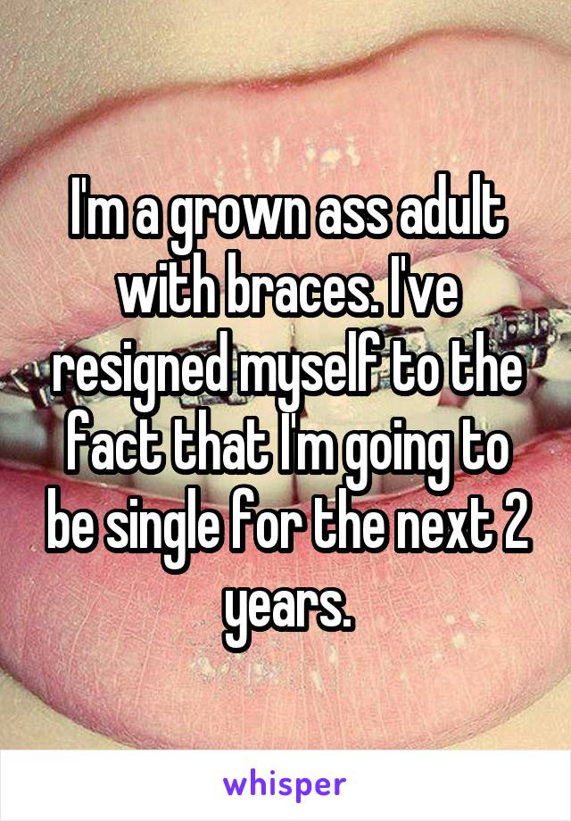 I'm a grown ass adult with braces. I've resigned myself to the fact that I'm going to be single for the next 2 years.