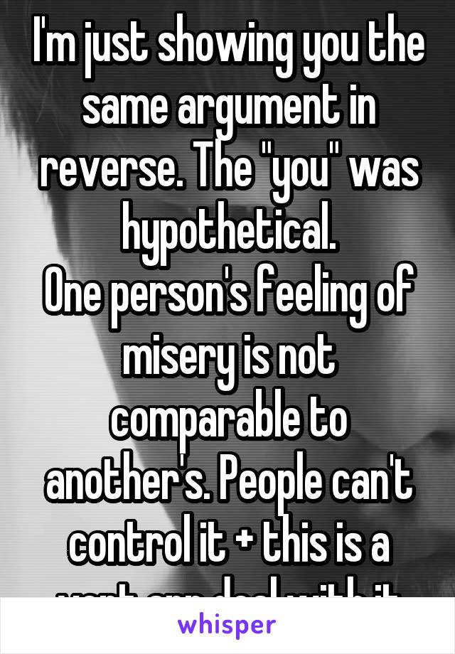I'm just showing you the same argument in reverse. The "you" was hypothetical.
One person's feeling of misery is not comparable to another's. People can't control it + this is a vent app deal with it