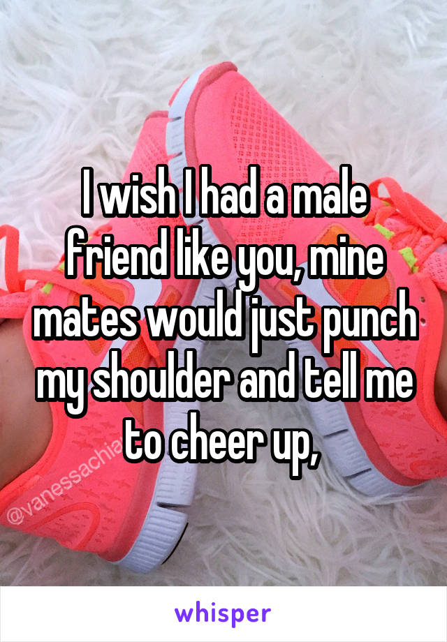 I wish I had a male friend like you, mine mates would just punch my shoulder and tell me to cheer up, 