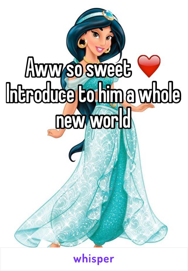 Aww so sweet ❤️️ Introduce to him a whole new world 