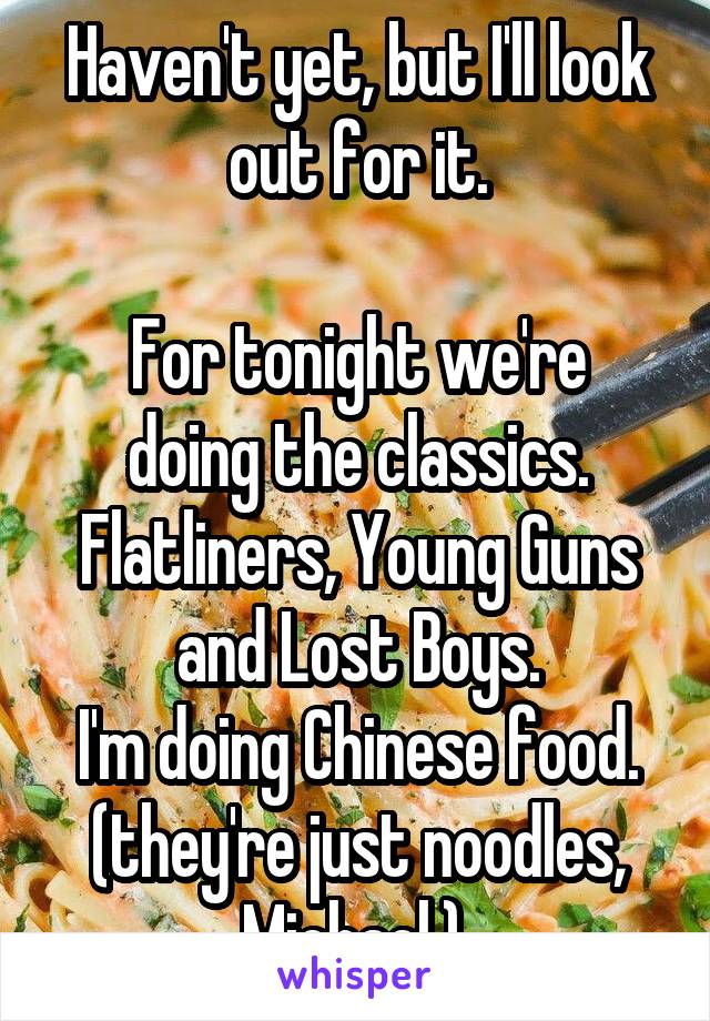 Haven't yet, but I'll look out for it.

For tonight we're doing the classics. Flatliners, Young Guns and Lost Boys.
I'm doing Chinese food. (they're just noodles, Michael.) 