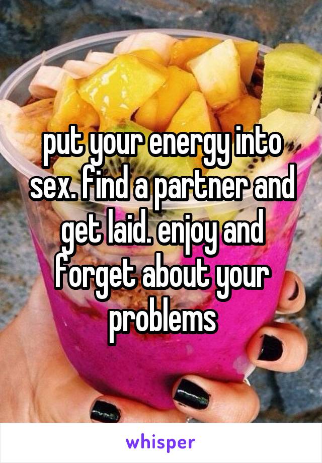 put your energy into sex. find a partner and get laid. enjoy and forget about your problems