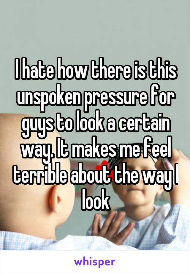 I hate how there is this unspoken pressure for guys to look a certain way. It makes me feel terrible about the way I look