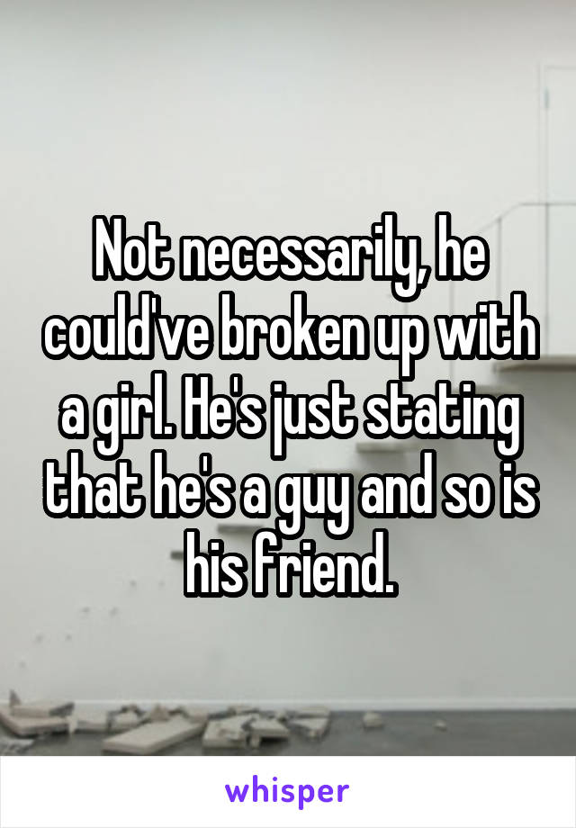 Not necessarily, he could've broken up with a girl. He's just stating that he's a guy and so is his friend.