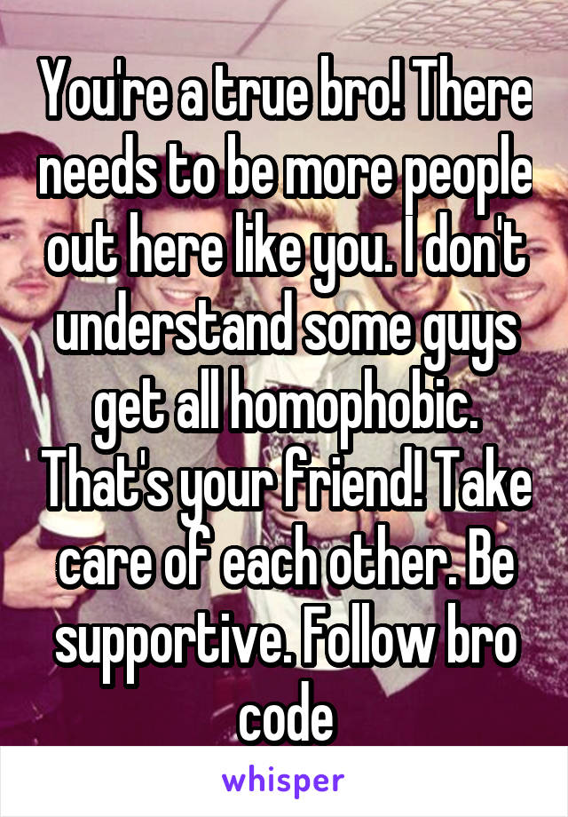 You're a true bro! There needs to be more people out here like you. I don't understand some guys get all homophobic. That's your friend! Take care of each other. Be supportive. Follow bro code