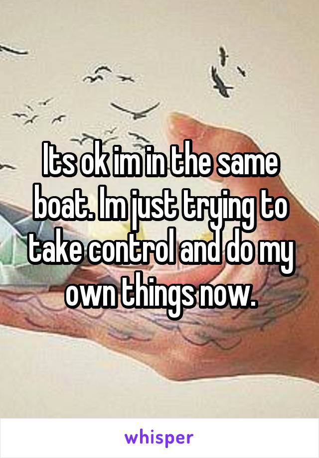 Its ok im in the same boat. Im just trying to take control and do my own things now.