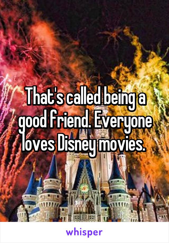 That's called being a good friend. Everyone loves Disney movies. 