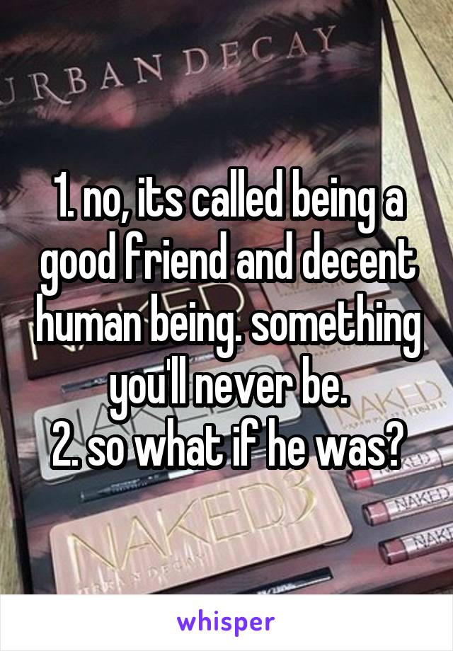 1. no, its called being a good friend and decent human being. something you'll never be.
2. so what if he was?