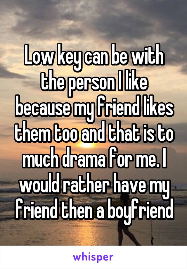 Low key can be with the person I like because my friend likes them too and that is to much drama for me. I would rather have my friend then a boyfriend