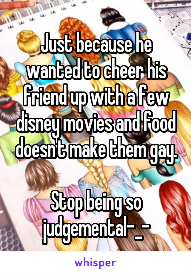 Just because he wanted to cheer his friend up with a few disney movies and food doesn't make them gay.

Stop being so judgemental-_-