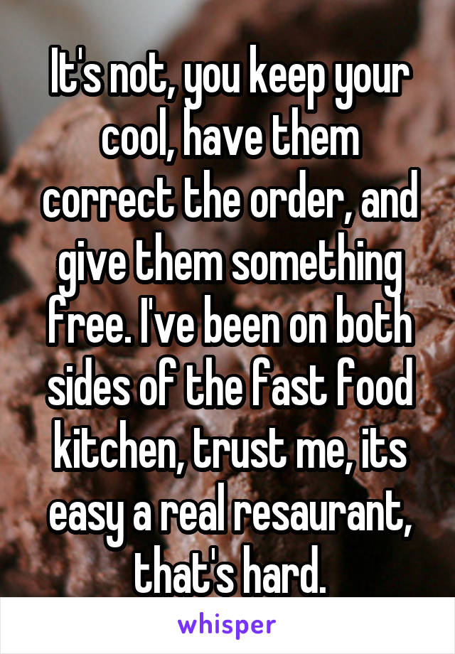 It's not, you keep your cool, have them correct the order, and give them something free. I've been on both sides of the fast food kitchen, trust me, its easy a real resaurant, that's hard.