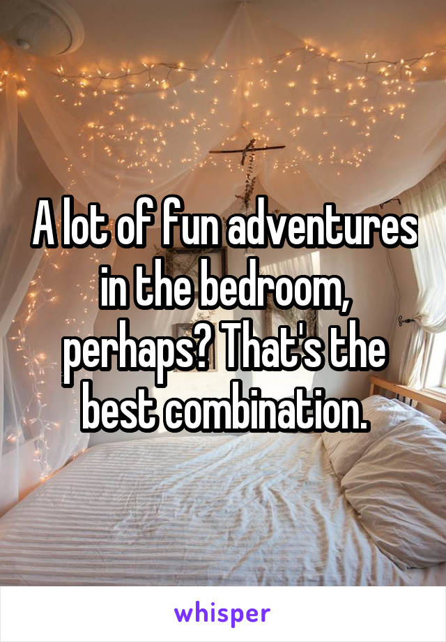 A lot of fun adventures in the bedroom, perhaps? That's the best combination.