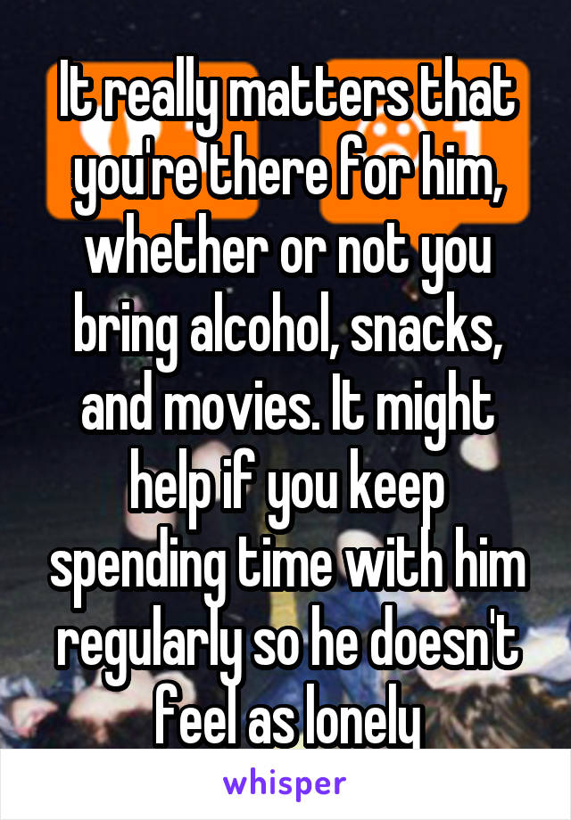 It really matters that you're there for him, whether or not you bring alcohol, snacks, and movies. It might help if you keep spending time with him regularly so he doesn't feel as lonely