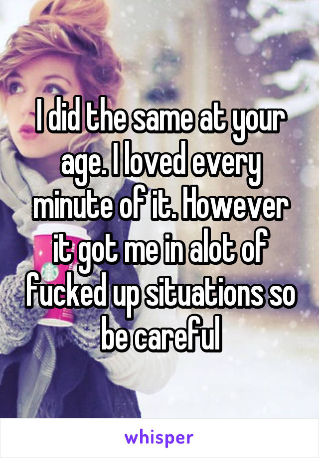 I did the same at your age. I loved every minute of it. However it got me in alot of fucked up situations so be careful