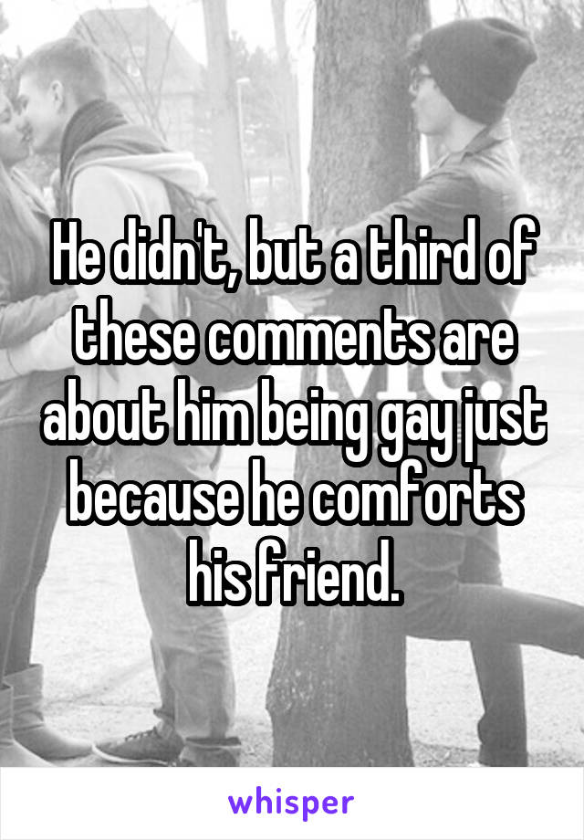 He didn't, but a third of these comments are about him being gay just because he comforts his friend.