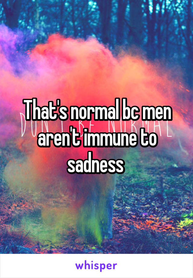 That's normal bc men aren't immune to sadness 