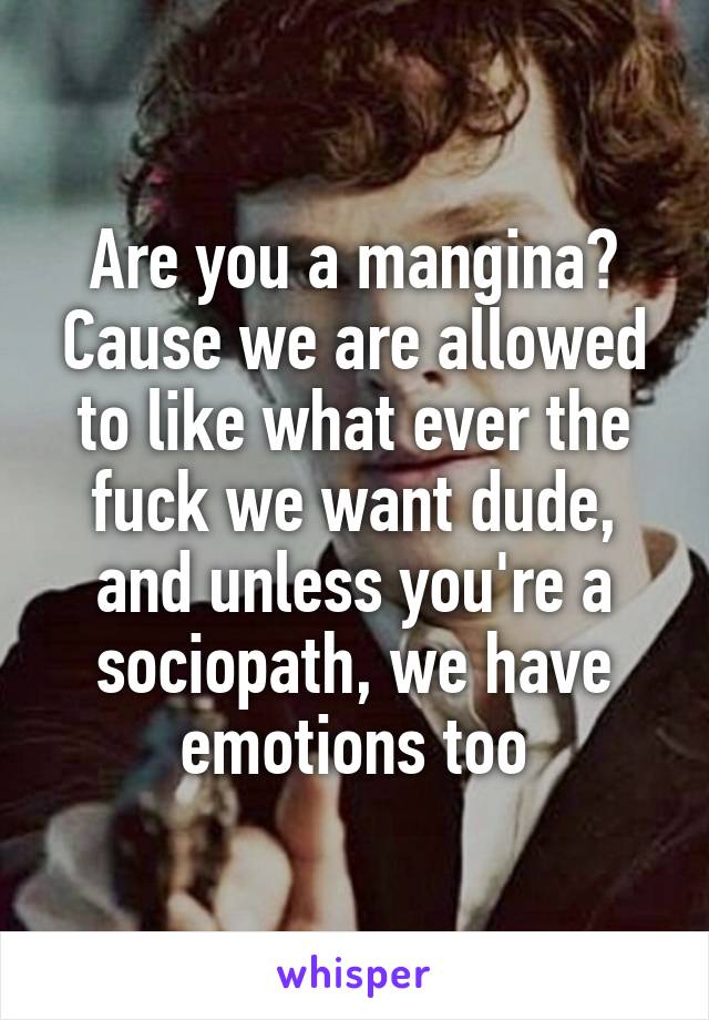 Are you a mangina? Cause we are allowed to like what ever the fuck we want dude, and unless you're a sociopath, we have emotions too