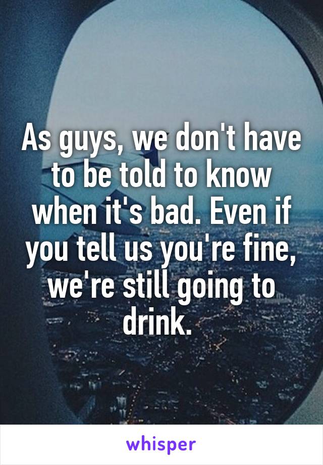 As guys, we don't have to be told to know when it's bad. Even if you tell us you're fine, we're still going to drink. 