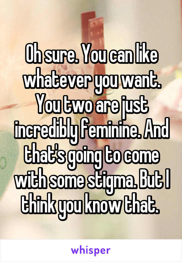 Oh sure. You can like whatever you want. You two are just incredibly feminine. And that's going to come with some stigma. But I think you know that. 